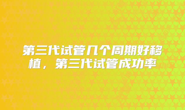 第三代试管几个周期好移植，第三代试管成功率