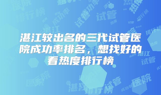 湛江较出名的三代试管医院成功率排名，想找好的看热度排行榜