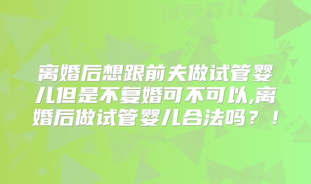 离婚后想跟前夫做试管婴儿但是不复婚可不可以,离婚后做试管婴儿合法吗？！