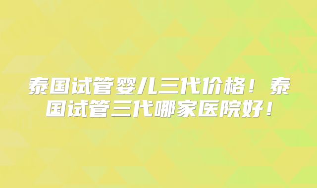 泰国试管婴儿三代价格！泰国试管三代哪家医院好！