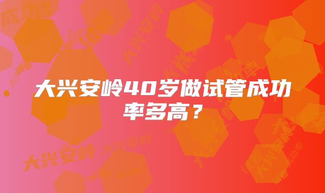 大兴安岭40岁做试管成功率多高？