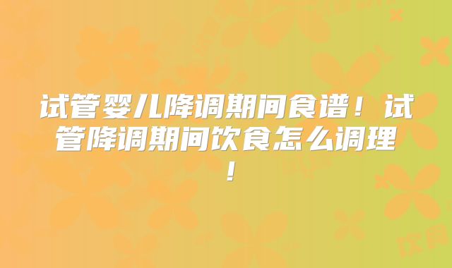 试管婴儿降调期间食谱！试管降调期间饮食怎么调理！