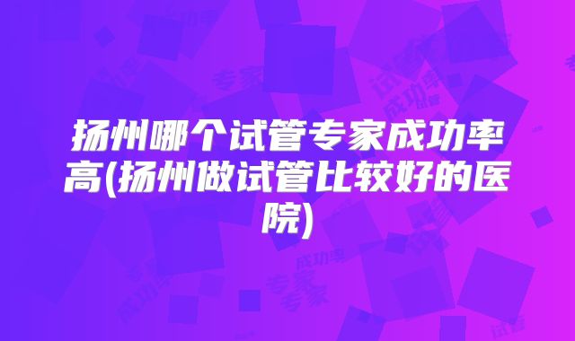 扬州哪个试管专家成功率高(扬州做试管比较好的医院)