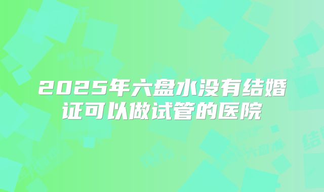 2025年六盘水没有结婚证可以做试管的医院