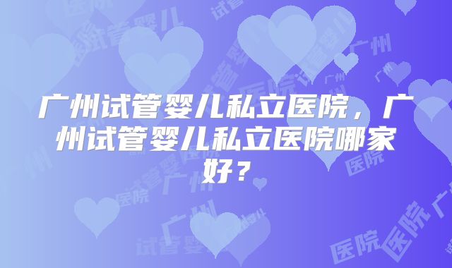 广州试管婴儿私立医院，广州试管婴儿私立医院哪家好？