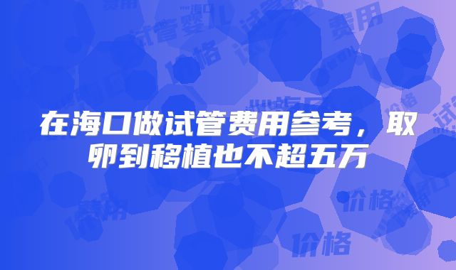 在海口做试管费用参考，取卵到移植也不超五万