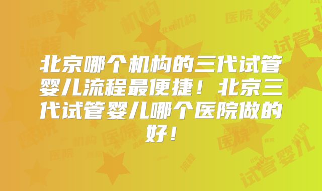 北京哪个机构的三代试管婴儿流程最便捷！北京三代试管婴儿哪个医院做的好！