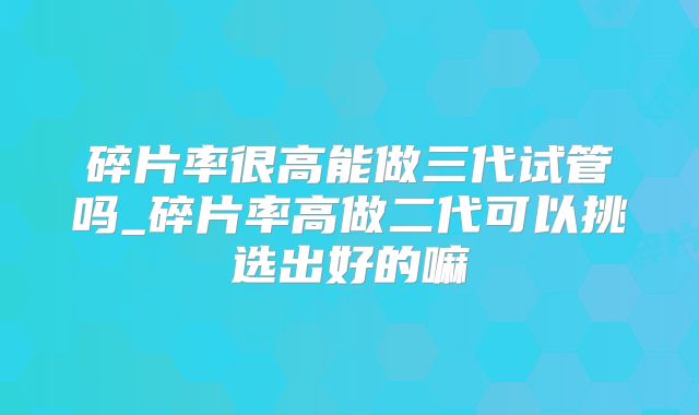 碎片率很高能做三代试管吗_碎片率高做二代可以挑选出好的嘛