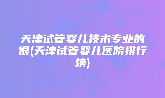 天津试管婴儿技术专业的很(天津试管婴儿医院排行榜)