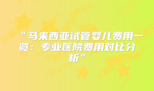 “马来西亚试管婴儿费用一览：专业医院费用对比分析”
