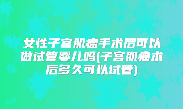 女性子宫肌瘤手术后可以做试管婴儿吗(子宫肌瘤术后多久可以试管)