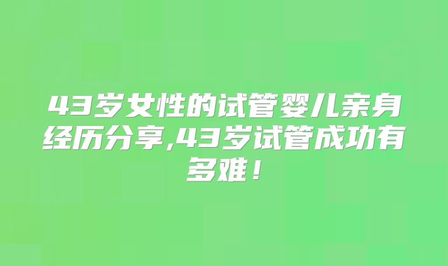43岁女性的试管婴儿亲身经历分享,43岁试管成功有多难！