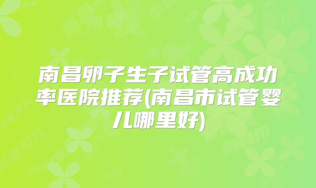 南昌卵子生子试管高成功率医院推荐(南昌市试管婴儿哪里好)