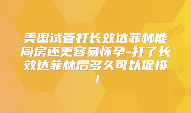 美国试管打长效达菲林能同房还更容易怀孕-打了长效达菲林后多久可以促排！