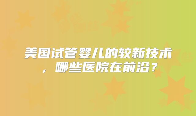 美国试管婴儿的较新技术，哪些医院在前沿？
