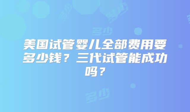 美国试管婴儿全部费用要多少钱？三代试管能成功吗？