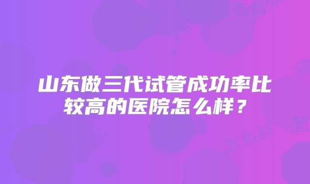 山东做三代试管成功率比较高的医院怎么样?