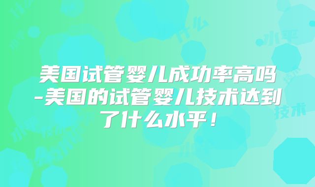 美国试管婴儿成功率高吗-美国的试管婴儿技术达到了什么水平!