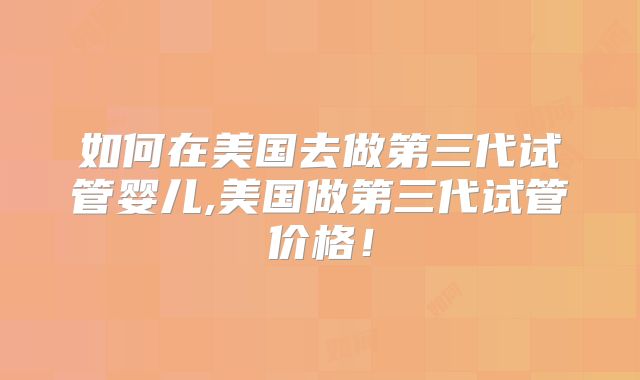 如何在美国去做第三代试管婴儿,美国做第三代试管价格！