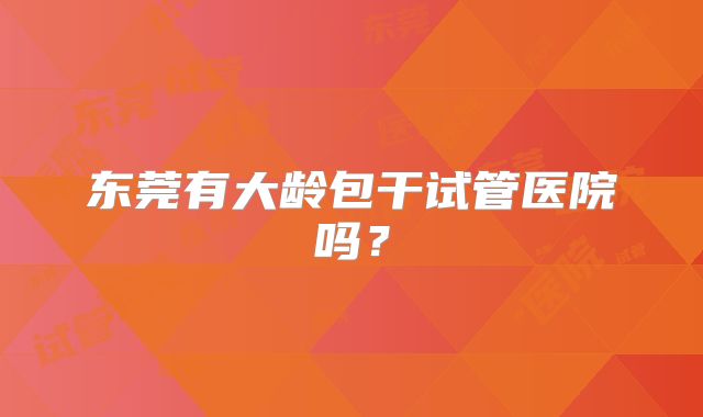 东莞有大龄包干试管医院吗?