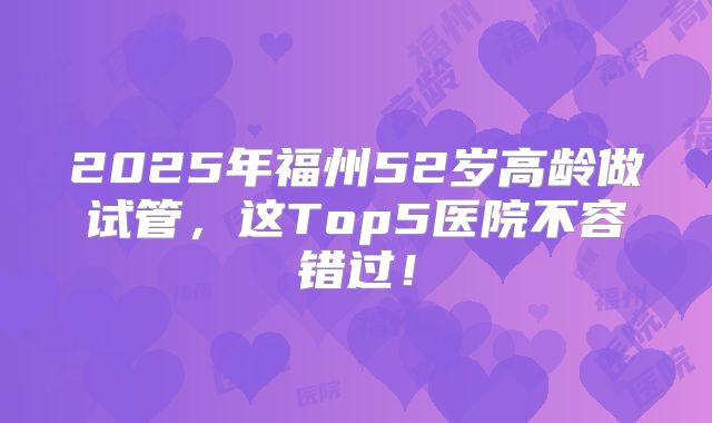 2025年福州52岁高龄做试管,这Top5医院不容错过!