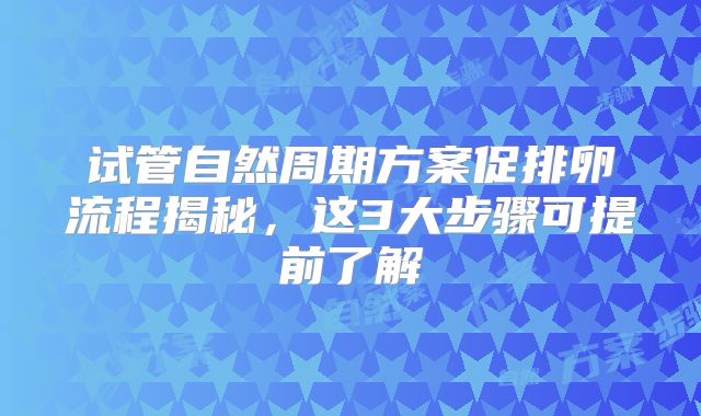 试管自然周期方案促排卵流程揭秘，这3大步骤可提前了解