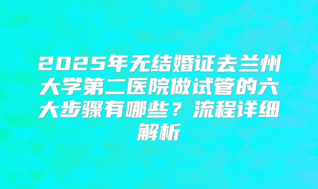 2025年无结婚证去兰州大学第二医院做试管的六大步骤有哪些？流程详细解析