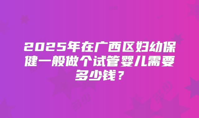 2025年在广西区妇幼保健一般做个试管婴儿需要多少钱？