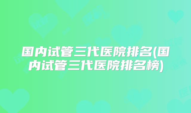 国内试管三代医院排名(国内试管三代医院排名榜)