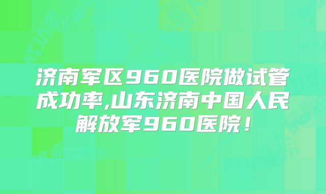 济南军区960医院做试管成功率,山东济南中国人民解放军960医院！