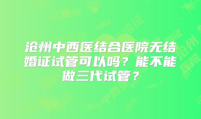 沧州中西医结合医院无结婚证试管可以吗？能不能做三代试管？