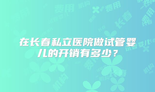 在长春私立医院做试管婴儿的开销有多少？