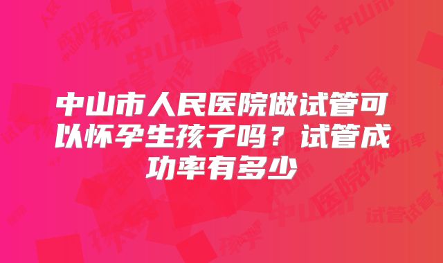 中山市人民医院做试管可以怀孕生孩子吗？试管成功率有多少