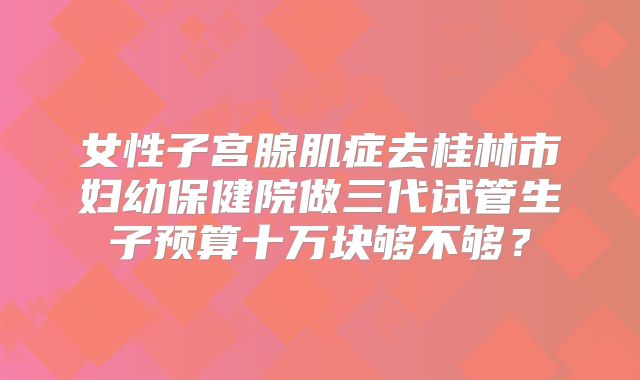 女性子宫腺肌症去桂林市妇幼保健院做三代试管生子预算十万块够不够？