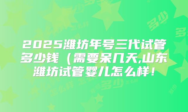 2025潍坊年号三代试管多少钱(需要呆几天,山东潍坊试管婴儿怎么样!