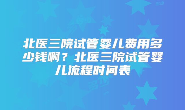 北医三院试管婴儿费用多少钱啊？北医三院试管婴儿流程时间表