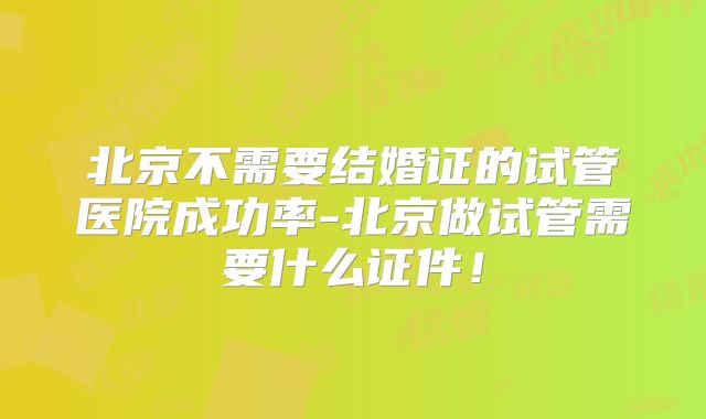 北京不需要结婚证的试管医院成功率-北京做试管需要什么证件!