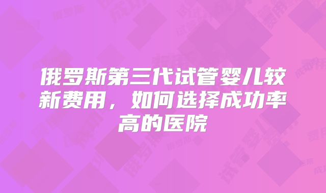 俄罗斯第三代试管婴儿较新费用，如何选择成功率高的医院