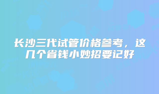 长沙三代试管价格参考，这几个省钱小妙招要记好