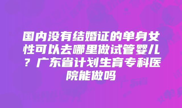 国内没有结婚证的单身女性可以去哪里做试管婴儿？广东省计划生育专科医院能做吗