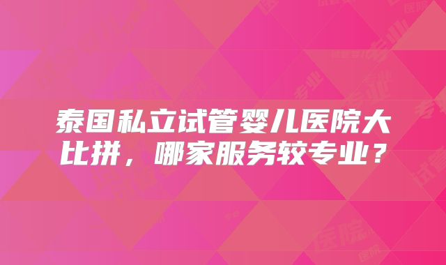 泰国私立试管婴儿医院大比拼，哪家服务较专业？