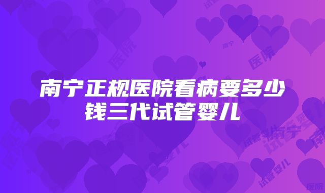 南宁正规医院看病要多少钱三代试管婴儿