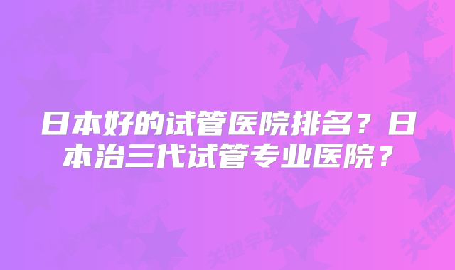 日本好的试管医院排名？日本治三代试管专业医院？