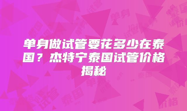 单身做试管要花多少在泰国?杰特宁泰国试管价格揭秘
