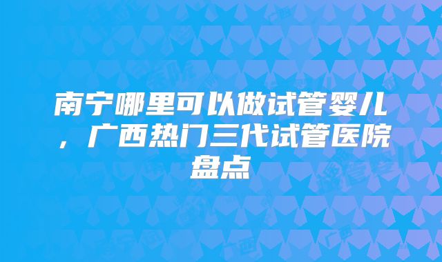 南宁哪里可以做试管婴儿，广西热门三代试管医院盘点