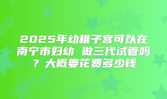2025年幼稚子宫可以在南宁市妇幼 做三代试管吗？大概要花费多少钱
