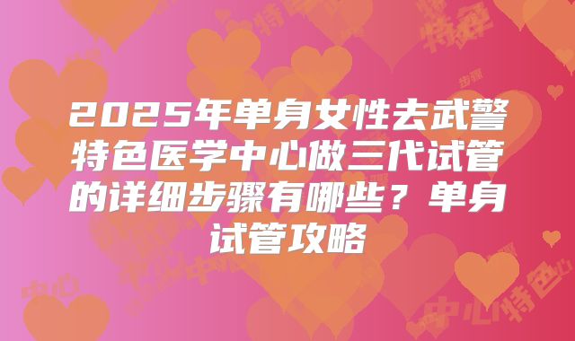 2025年单身女性去武警特色医学中心做三代试管的详细步骤有哪些？单身试管攻略