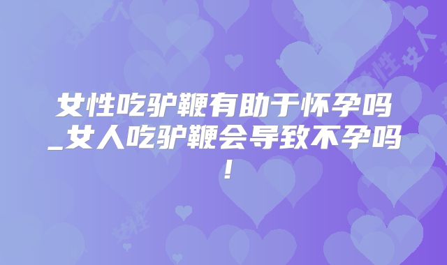 女性吃驴鞭有助于怀孕吗_女人吃驴鞭会导致不孕吗!