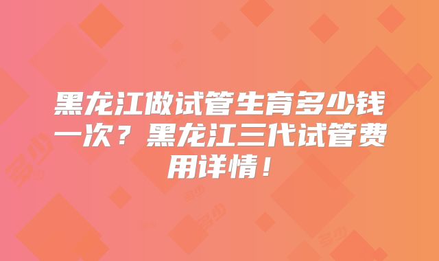 黑龙江做试管生育多少钱一次?黑龙江三代试管费用详情!