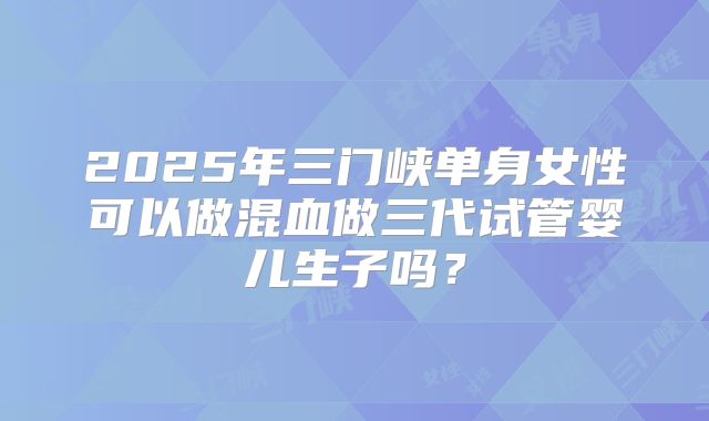2025年三门峡单身女性可以做混血做三代试管婴儿生子吗？